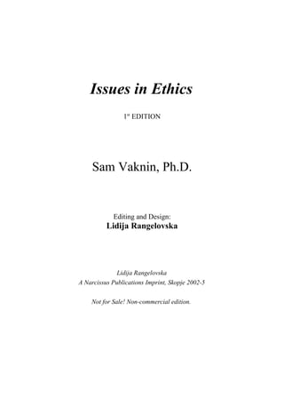 Issues in Ethics
                1st EDITION




     Sam Vaknin, Ph.D.


            Editing and Design:
          Lidija Rangelovska




              Lidija Rangelovska
A Narcissus Publications Imprint, Skopje 2002-5

    Not for Sale! Non-commercial edition.
 