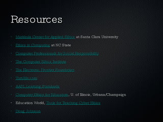 Resources Markkula Center for Applied Ethics  at Santa Clara University Ethics in Computing  at NC State Computer Professionals for Social Responsibility The Computer Ethics Institute The Electronic Frontier Foundation TurnItIn.com AASL Learning Standards Computer Ethics for Educators , U. of Illinois, Urbana/Champaign Education World,  Tools for Teaching Cyber Ethics Doug Johnson 