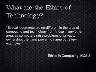 What are the Ethics of Technology? “ Ethical judgments are no different in the area of computing and technology from those in any other area, as computers raise problems of privacy, ownership, theft and power, to name but a few examples.” Ethics in Computing, NCSU 