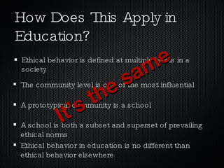 How Does This Apply in Education? Ethical behavior is defined at multiple levels in a society The community level is one of the most influential A prototypical community is a school A school is both a subset and superset of prevailing ethical norms Ethical behavior in education is no different than ethical behavior elsewhere It’s the same 