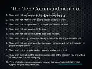 The Ten Commandments of Computer Ethics 1. Thou shalt not use a computer to harm other people. 2. Thou shalt not interfere with other people's computer work. 3. Thou shalt not snoop around in other people's computer files. 4. Thou shalt not use a computer to steal. 5. Thou shalt not use a computer to bear false witness. 6. Thou shalt not copy or use proprietary software for which you have not paid. 7. Thou shalt not use other people's computer resources without authorization or proper compensation. 8. Thou shalt not appropriate other people's intellectual output. 9. Thou shalt think about the social consequences of the program you are writing or the system you are designing. 10. Thou shalt always use a computer in ways that ensure consideration and respect for your fellow humans. the Computer Ethics Institute http://computerethicsinstitute.org 