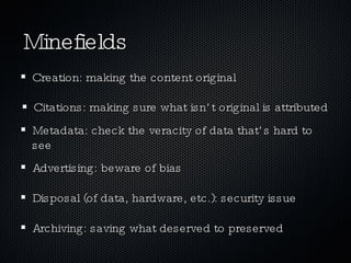 Minefields Citations: making sure what isn’t original is attributed Metadata: check the veracity of data that’s hard to see Advertising: beware of bias Disposal (of data, hardware, etc.): security issue Archiving: saving what deserved to preserved Creation: making the content original 