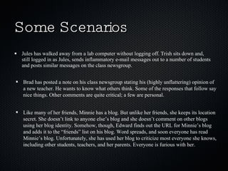 Some Scenarios Jules has walked away from a lab computer without logging off. Trish sits down and, still logged in as Jules, sends inflammatory e-mail messages out to a number of students and posts similar messages on the class newsgroup. Brad has posted a note on his class newsgroup stating his (highly unflattering) opinion of a new teacher. He wants to know what others think. Some of the responses that follow say nice things. Other comments are quite critical; a few are personal. Like many of her friends, Minnie has a blog. But unlike her friends, she keeps its location secret. She doesn’t link to anyone else’s blog and she doesn’t comment on other blogs using her blog identity. Somehow, though, Edward finds out the URL for Minnie’s blog and adds it to the “friends” list on his blog. Word spreads, and soon everyone has read Minnie’s blog. Unfortunately, she has used her blog to criticize most everyone she knows, including other students, teachers, and her parents. Everyone is furious with her. 
