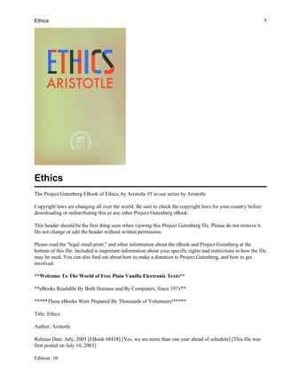Ethics                                                                                                          1




Ethics
The Project Gutenberg EBook of Ethics, by Aristotle #5 in our series by Aristotle

Copyright laws are changing all over the world. Be sure to check the copyright laws for your country before
downloading or redistributing this or any other Project Gutenberg eBook.

This header should be the first thing seen when viewing this Project Gutenberg file. Please do not remove it.
Do not change or edit the header without written permission.

Please read the "legal small print," and other information about the eBook and Project Gutenberg at the
bottom of this file. Included is important information about your specific rights and restrictions in how the file
may be used. You can also find out about how to make a donation to Project Gutenberg, and how to get
involved.

**Welcome To The World of Free Plain Vanilla Electronic Texts**

**eBooks Readable By Both Humans and By Computers, Since 1971**

*****These eBooks Were Prepared By Thousands of Volunteers!*****

Title: Ethics

Author: Aristotle

Release Date: July, 2005 [EBook #8438] [Yes, we are more than one year ahead of schedule] [This file was
first posted on July 10, 2003]

Edition: 10
 