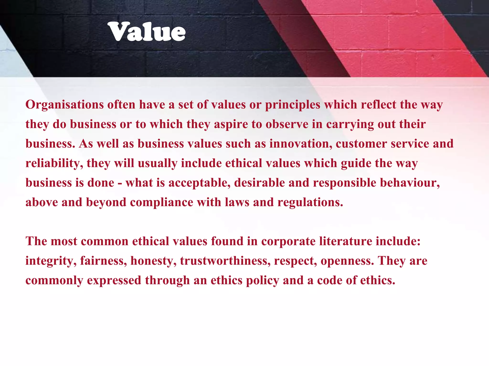 Value
Organisations often have a set of values or principles which reflect the way
they do business or to which they aspire to observe in carrying out their
business. As well as business values such as innovation, customer service and
reliability, they will usually include ethical values which guide the way
business is done - what is acceptable, desirable and responsible behaviour,
above and beyond compliance with laws and regulations.
The most common ethical values found in corporate literature include:
integrity, fairness, honesty, trustworthiness, respect, openness. They are
commonly expressed through an ethics policy and a code of ethics.
 