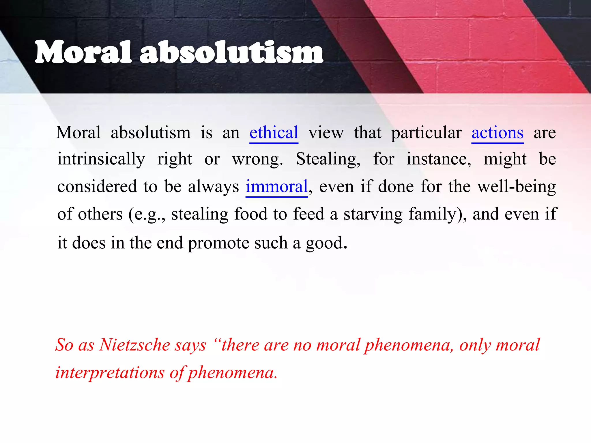 Moral absolutism
Moral absolutism is an ethical view that particular actions are
intrinsically right or wrong. Stealing, for instance, might be
considered to be always immoral, even if done for the well-being
of others (e.g., stealing food to feed a starving family), and even if
it does in the end promote such a good.
So as Nietzsche says “there are no moral phenomena, only moral
interpretations of phenomena.
 