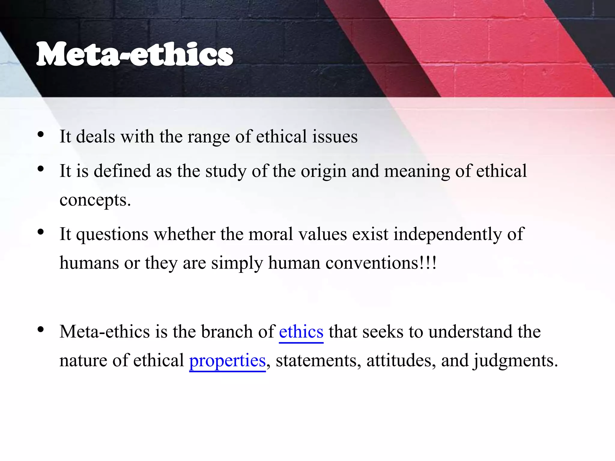 Meta-ethics
• It deals with the range of ethical issues
• It is defined as the study of the origin and meaning of ethical
concepts.
• It questions whether the moral values exist independently of
humans or they are simply human conventions!!!
• Meta-ethics is the branch of ethics that seeks to understand the
nature of ethical properties, statements, attitudes, and judgments.
 