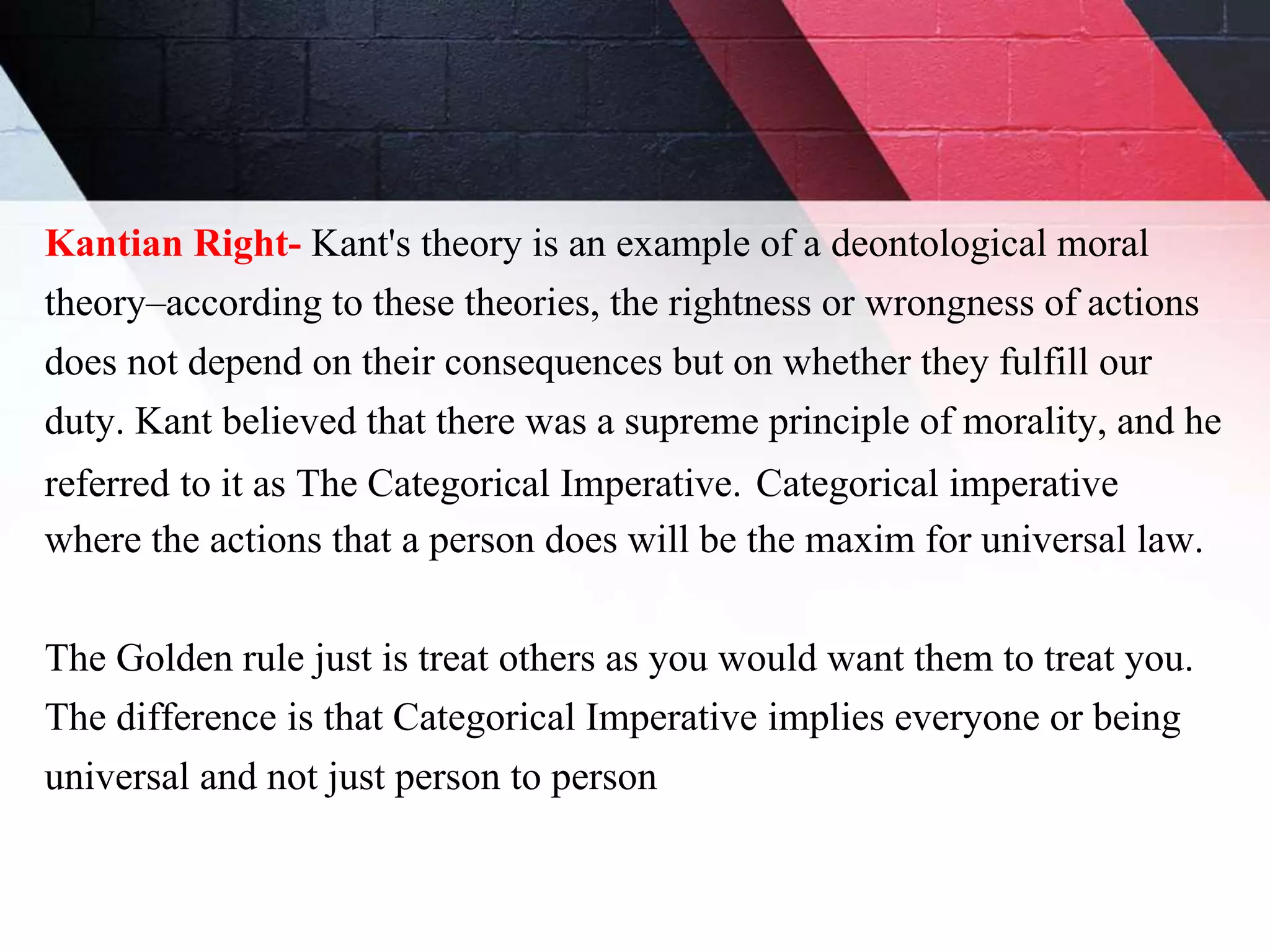 Kantian Right- Kant's theory is an example of a deontological moral
theory–according to these theories, the rightness or wrongness of actions
does not depend on their consequences but on whether they fulfill our
duty. Kant believed that there was a supreme principle of morality, and he
referred to it as The Categorical Imperative. Categorical imperative
where the actions that a person does will be the maxim for universal law.
The Golden rule just is treat others as you would want them to treat you.
The difference is that Categorical Imperative implies everyone or being
universal and not just person to person
 