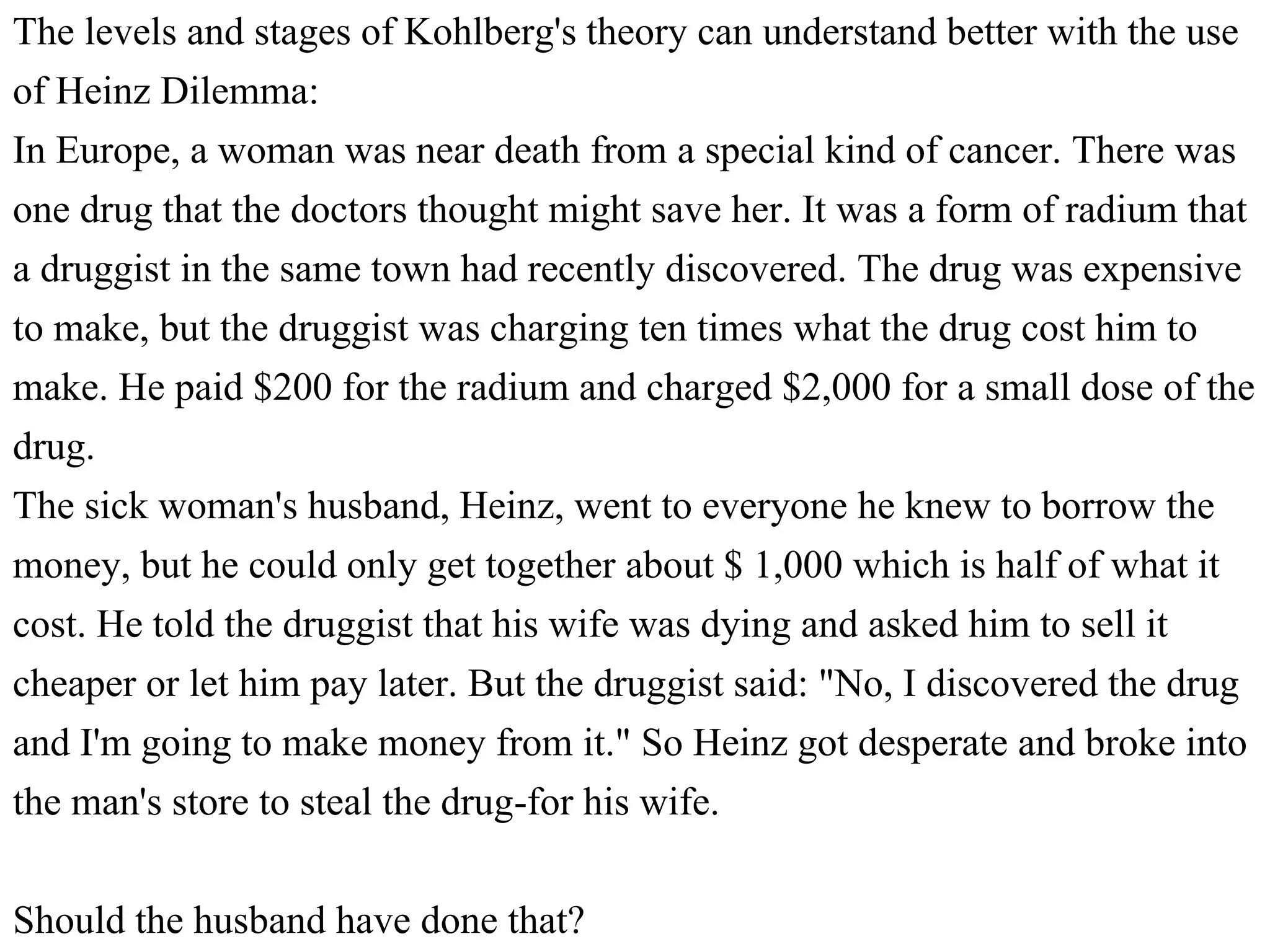 The levels and stages of Kohlberg's theory can understand better with the use
of Heinz Dilemma:
In Europe, a woman was near death from a special kind of cancer. There was
one drug that the doctors thought might save her. It was a form of radium that
a druggist in the same town had recently discovered. The drug was expensive
to make, but the druggist was charging ten times what the drug cost him to
make. He paid $200 for the radium and charged $2,000 for a small dose of the
drug.
The sick woman's husband, Heinz, went to everyone he knew to borrow the
money, but he could only get together about $ 1,000 which is half of what it
cost. He told the druggist that his wife was dying and asked him to sell it
cheaper or let him pay later. But the druggist said: "No, I discovered the drug
and I'm going to make money from it." So Heinz got desperate and broke into
the man's store to steal the drug-for his wife.
Should the husband have done that?
 