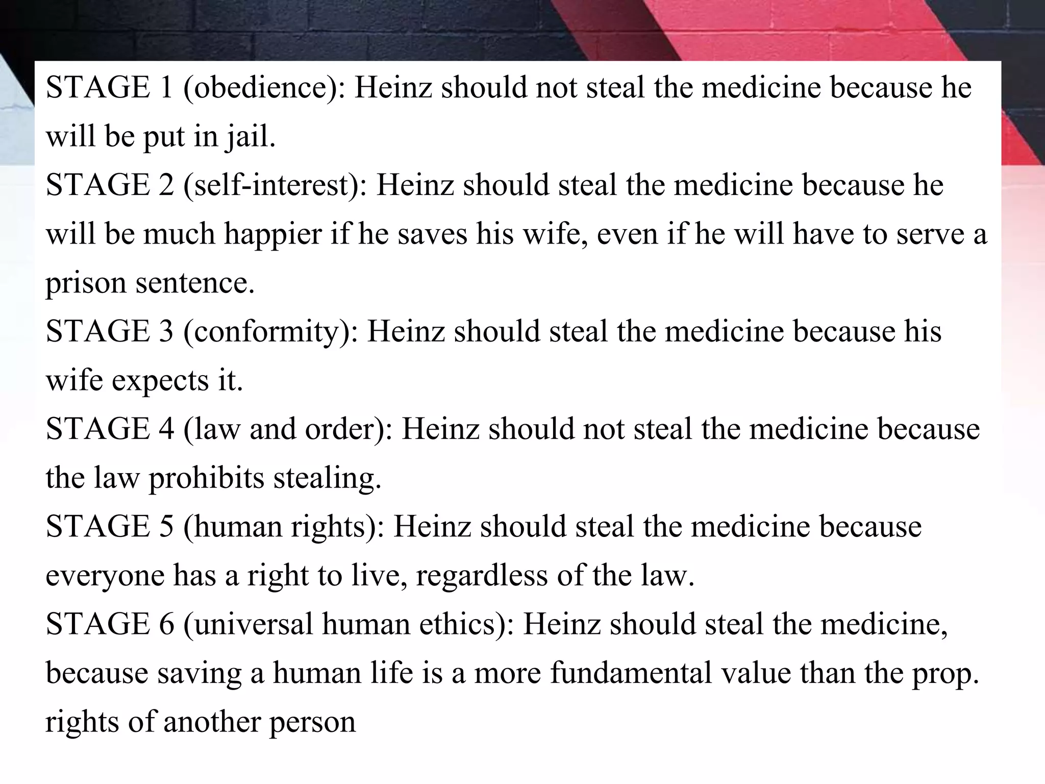 STAGE 1 (obedience): Heinz should not steal the medicine because he
will be put in jail.
STAGE 2 (self-interest): Heinz should steal the medicine because he
will be much happier if he saves his wife, even if he will have to serve a
prison sentence.
STAGE 3 (conformity): Heinz should steal the medicine because his
wife expects it.
STAGE 4 (law and order): Heinz should not steal the medicine because
the law prohibits stealing.
STAGE 5 (human rights): Heinz should steal the medicine because
everyone has a right to live, regardless of the law.
STAGE 6 (universal human ethics): Heinz should steal the medicine,
because saving a human life is a more fundamental value than the prop.
rights of another person
 