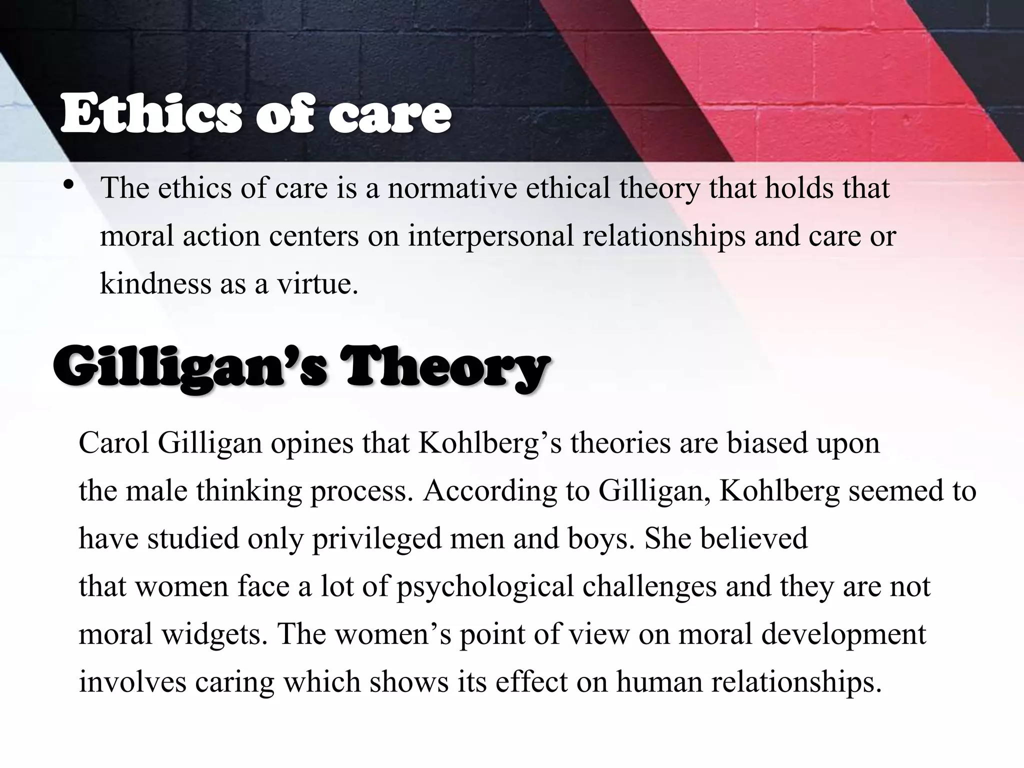 Ethics of care
• The ethics of care is a normative ethical theory that holds that
moral action centers on interpersonal relationships and care or
kindness as a virtue.
Carol Gilligan opines that Kohlberg’s theories are biased upon
the male thinking process. According to Gilligan, Kohlberg seemed to
have studied only privileged men and boys. She believed
that women face a lot of psychological challenges and they are not
moral widgets. The women’s point of view on moral development
involves caring which shows its effect on human relationships.
Gilligan’s Theory
 