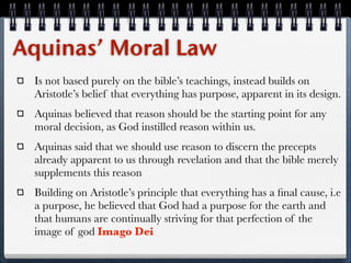 Aquinas’ Moral Law
 Is not based purely on the bible’s teachings, instead builds on
 Aristotle’s belief that everything has purpose, apparent in its design.
 Aquinas believed that reason should be the starting point for any
 moral decision, as God instilled reason within us.
 Aquinas said that we should use reason to discern the precepts
 already apparent to us through revelation and that the bible merely
 supplements this reason
 Building on Aristotle’s principle that everything has a ﬁnal cause, i.e
 a purpose, he believed that God had a purpose for the earth and
 that humans are continually striving for that perfection of the
 image of god Imago Dei
 