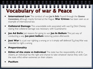 Vocabulary of war & Peace
•   International Law The conduct of war. Jus In Bello. Found through the Geneva
    Conventions although mainly formed at the Hague. War Crimes has been seen as an
    example of international law.

•   Collateral Damage The unavoidable evils associated with war. E.g Dick Cheney
    stating that collateral damage was necessary with Guantánamo

•   Jus Ad Bello Just reasons for going to war Jus In Bellum The just way of
    conducting a way Jus post bellum restoring justice afterwards

•   Just War Is a just war righting a wrong or is it simply self defence? E.g Iraq War was
    intended to right a wrong

•   Proportionality

•   Ethics of the state vs Individual The state has the responsibility of all its
    citizens, an individual has the right and chance to take whatever stance they wish. Can
    the state inﬂict either extremes on their citizens

•   Paciﬁsm
 