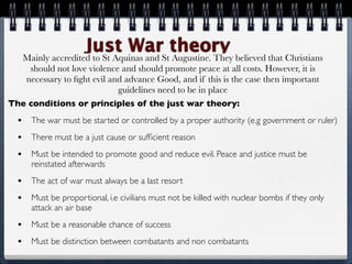 Just WarSttheory believed that Christians
      Mainly accredited to St Aquinas and Augustine. They
    should not love violence and should promote peace at all costs. However, it is
   necessary to ﬁght evil and advance Good, and if this is the case then important
                            guidelines need to be in place
The conditions or principles of the just war theory:
  •    The war must be started or controlled by a proper authority (e.g government or ruler)
  •    There must be a just cause or sufﬁcient reason
  •    Must be intended to promote good and reduce evil. Peace and justice must be
       reinstated afterwards
  •    The act of war must always be a last resort
  •    Must be proportional, i.e civilians must not be killed with nuclear bombs if they only
       attack an air base
  •    Must be a reasonable chance of success
  •    Must be distinction between combatants and non combatants
 
