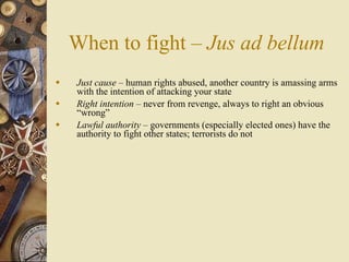 When to fight – Jus ad bellum
   Just cause – human rights abused, another country is amassing arms
    with the intention of attacking your state
   Right intention – never from revenge, always to right an obvious
    “wrong”
   Lawful authority – governments (especially elected ones) have the
    authority to fight other states; terrorists do not
 