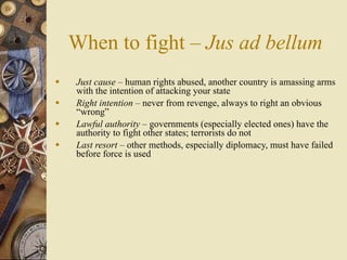 When to fight – Jus ad bellum
   Just cause – human rights abused, another country is amassing arms
    with the intention of attacking your state
   Right intention – never from revenge, always to right an obvious
    “wrong”
   Lawful authority – governments (especially elected ones) have the
    authority to fight other states; terrorists do not
   Last resort – other methods, especially diplomacy, must have failed
    before force is used
 