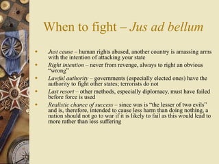 When to fight – Jus ad bellum
   Just cause – human rights abused, another country is amassing arms
    with the intention of attacking your state
   Right intention – never from revenge, always to right an obvious
    “wrong”
   Lawful authority – governments (especially elected ones) have the
    authority to fight other states; terrorists do not
   Last resort – other methods, especially diplomacy, must have failed
    before force is used
   Realistic chance of success – since was is “the lesser of two evils”
    and is, therefore, intended to cause less harm than doing nothing, a
    nation should not go to war if it is likely to fail as this would lead to
    more rather than less suffering
 