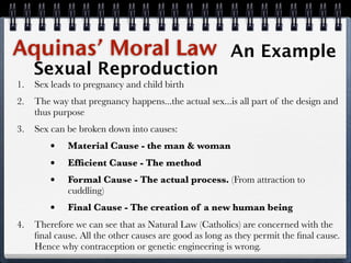 Aquinas’ Moral Law                                      An Example
     Sexual Reproduction
1.   Sex leads to pregnancy and child birth
2.   The way that pregnancy happens...the actual sex...is all part of the design and
     thus purpose
3.   Sex can be broken down into causes:
         •   Material Cause - the man & woman
         •   Efﬁcient Cause - The method
         •   Formal Cause - The actual process. (From attraction to
             cuddling)
         •   Final Cause - The creation of a new human being
4.   Therefore we can see that as Natural Law (Catholics) are concerned with the
     ﬁnal cause. All the other causes are good as long as they permit the ﬁnal cause.
     Hence why contraception or genetic engineering is wrong.
 