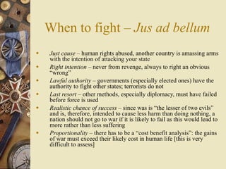 When to fight – Jus ad bellum
   Just cause – human rights abused, another country is amassing arms
    with the intention of attacking your state
   Right intention – never from revenge, always to right an obvious
    “wrong”
   Lawful authority – governments (especially elected ones) have the
    authority to fight other states; terrorists do not
   Last resort – other methods, especially diplomacy, must have failed
    before force is used
   Realistic chance of success – since was is “the lesser of two evils”
    and is, therefore, intended to cause less harm than doing nothing, a
    nation should not go to war if it is likely to fail as this would lead to
    more rather than less suffering
   Proportionality – there has to be a “cost benefit analysis”: the gains
    of war must exceed their likely cost in human life [this is very
    difficult to assess]
 