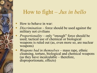 How to fight – Jus in bello
 How to behave in war:
 Discrimination – force should be used against the
  military not civilians
 Proportionality – only “enough” force should be
  used; tactical use of chemical or biological
  weapons is ruled out (as, even more so, are nuclear
  weapons)
 Weapons bad in themselves – mass rape, ethnic
  cleansing, torture, biological and chemical weapons
  (as they have incalculable – therefore,
  disproportionate, effects)
 