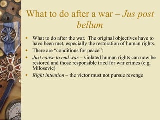 What to do after a war – Jus post
            bellum
 What to do after the war. The original objectives have to
  have been met, especially the restoration of human rights.
 There are “conditions for peace”:
 Just cause to end war – violated human rights can now be
  restored and those responsible tried for war crimes (e.g.
  Milosevic)
 Right intention – the victor must not pursue revenge
 