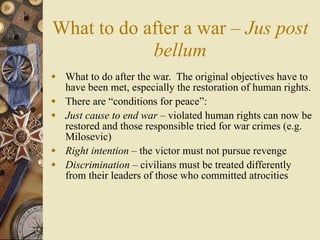 What to do after a war – Jus post
            bellum
 What to do after the war. The original objectives have to
  have been met, especially the restoration of human rights.
 There are “conditions for peace”:
 Just cause to end war – violated human rights can now be
  restored and those responsible tried for war crimes (e.g.
  Milosevic)
 Right intention – the victor must not pursue revenge
 Discrimination – civilians must be treated differently
  from their leaders of those who committed atrocities
 