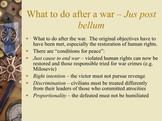 What to do after a war – Jus post
            bellum
 What to do after the war. The original objectives have to
  have been met, especially the restoration of human rights.
 There are “conditions for peace”:
 Just cause to end war – violated human rights can now be
  restored and those responsible tried for war crimes (e.g.
  Milosevic)
 Right intention – the victor must not pursue revenge
 Discrimination – civilians must be treated differently
  from their leaders of those who committed atrocities
 Proportionality – the defeated must not be humiliated
 