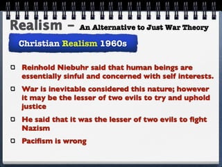 Realism -       An Alternative to Just War Theory

 Christian Realism 1960s

 Reinhold Niebuhr said that human beings are
 essentially sinful and concerned with self interests.
 War is inevitable considered this nature; however
 it may be the lesser of two evils to try and uphold
 justice
 He said that it was the lesser of two evils to ﬁght
 Nazism
 Paciﬁsm is wrong
 