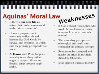 Aquinas’ Moral Law                               es    ses
• Is there a one size ﬁts all            akn
                                   Weinstilled reason, then why
  nature that can be summarised • If God
     in the primary precepts?               would he instil homosexuality
 •   Humans purpose is not                  into people so as to contradict
     necessarily to ﬂourish and             reason?
     become like God. Could be          •   The secondary precepts are
     survival and evolution, in which       teleological and could thus
     case the primary precepts do not       contradict the primary precepts
     work.
                                        •   Reason can be corrupted and
 •   As Hume said. What happens             maybe the ethics in the Bible
     in reality is not always what          should be followed...
     ought to happen. Makes an
     illogical jump between ought       •   Jesus opposed legalistic morality
     and is.
 