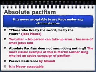 Absolute paciﬁsm
   It is never acceptable to use force under any
                   circumstances

 “Those who live by the sword, die by the
 sword” (Jees Mouse)
 Tertullian - No person can take up arms... because of
 what Jesus said
 Absolute Paciﬁsm does not mean doing nothing!! The
 most classic example of this is Martin Luther King
 who led an active campaign of paciﬁsm
 Passive Resistance by Ghandi
 It is Never acceptable
 