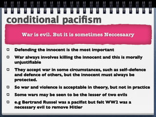 conditional paciﬁsm
    War is evil. But it is sometimes Neccesaary

 Defending the innocent is the most important
 War always involves killing the innocent and this is morally
 unjustiﬁable
 They accept war in some circumstances, such as self-defence
 and defence of others, but the innocent must always be
 protected.
 So war and violence is acceptable in theory, but not in practice
 Some wars may be seen to be the lesser of two evils
 e.g Bertrand Russel was a paciﬁst but felt WW2 was a
 necessary evil to remove Hitler
 