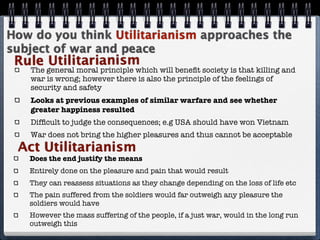 How do you think Utilitarianism approaches the
subject of war and peace
 Rule Utilitarianism
   The general moral principle which will beneﬁt society is that killing and
   war is wrong; however there is also the principle of the feelings of
   security and safety
   Looks at previous examples of similar warfare and see whether
   greater happiness resulted
   Difﬁcult to judge the consequences; e.g USA should have won Vietnam
   War does not bring the higher pleasures and thus cannot be acceptable
 Act Utilitarianism
   Does the end justify the means
   Entirely done on the pleasure and pain that would result
   They can reassess situations as they change depending on the loss of life etc
   The pain suffered from the soldiers would far outweigh any pleasure the
   soldiers would have
   However the mass suffering of the people, if a just war, would in the long run
   outweigh this
 