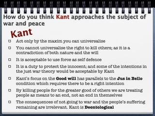 How do you think Kant approaches the subject of
war and peace

  K ant
    Act only by the maxim you can universalise
    You cannot universalise the right to kill others; as it is a
    contradiction of both nature and the will
    It is acceptable to use force as self defence
    It is a duty to protect the innocent; and some of the intentions in
    the just war theory would be acceptable by Kant
    Kant’s focus on the Good will has parallels to the Jus in Bello
    condition which requires there to be a right intention
    By killing people for the greater good of others we are treating
    people as means to an end, not an end in themselves
    The consequences of not going to war and the people’s suffering
    remaining are irrelevant. Kant is Deontological
 