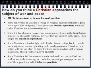 How do you think a Christian approaches the
subject of war and peace
 •   All Christians tend to be one form of paciﬁsts
 •   Some believe that all violence is wrong on religious paciﬁst beliefs due to Jesus’
     teachings of love and peace. These people are absolute paciﬁsts and were
     called Conchies (conscientious objectors)
 •   Some felt that although violence was wrong, mass evil such as the Nazi Regime
     must not be allowed to continue, therefore they got involved in the army. These
     people are conditional paciﬁsts
 •   Some Christians refused to ﬁght and kill other human beings, but felt that the
     war was just and was the right thing to do in religious terms. Therefore they
     helped with the war effort by being front line priests, medical staff, weapons
     makers etc. These people are active paciﬁsts
 •   Some Christians feel that wars such as the 2nd world war are justiﬁed, but
     nuclear war is always wrong, such as N.Koreas attempts to engage the war in
     one. These people are called Selective paciﬁsts
 