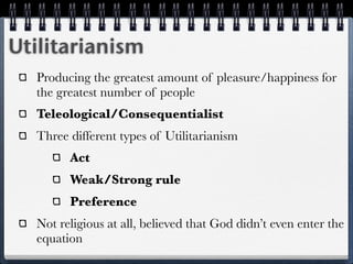 Utilitarianism
  Producing the greatest amount of pleasure/happiness for
  the greatest number of people
  Teleological/Consequentialist
  Three different types of Utilitarianism
        Act
        Weak/Strong rule
        Preference
  Not religious at all, believed that God didn’t even enter the
  equation
 