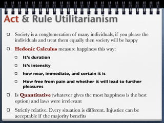 Act & Rule Utilitarianism
  Society is a conglomeration of many individuals, if you please the
  individuals and treat them equally then society will be happy
  Hedonic Calculus measure happiness this way:
      It’s duration
      It’s intensity
      how near, immediate, and certain it is
      How free from pain and whether it will lead to further
      pleasures

  Is Quantitative (whatever gives the most happiness is the best
  option) and laws were irrelevant
  Strictly relative. Every situation is different. Injustice can be
  acceptable if the majority beneﬁts
 
