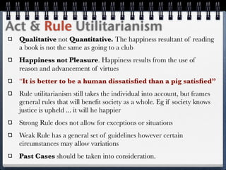 Act & Rule Utilitarianism
  Qualitative not Quantitative. The happiness resultant of reading
  a book is not the same as going to a club
  Happiness not Pleasure. Happiness results from the use of
  reason and advancement of virtues
  “It is better to be a human dissatisﬁed than a pig satisﬁed”
  Rule utilitarianism still takes the individual into account, but frames
  general rules that will beneﬁt society as a whole. Eg if society knows
  justice is upheld ... it will he happier
  Strong Rule does not allow for exceptions or situations
  Weak Rule has a general set of guidelines however certain
  circumstances may allow variations
  Past Cases should be taken into consideration.
 