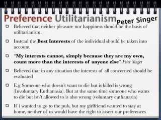 Preference UtilitarianismPeter Singer
  Believed that neither pleasure nor happiness should be the basis of
  utilitarianism.
  Instead the Best Interests of the individual should be taken into
  account
  “My interests cannot, simply because they are my own,
  count more than the interests of anyone else” Peter Singer
  Believed that in any situation the interests of all concerned should be
  evaluated
  E.g Someone who doesn’t want to die but is killed is wrong
  (Involuntary Euthanasia). But at the same time someone who wants
  to die but isn’t allowed to is also wrong (voluntary euthanasia)
  If i wanted to go to the pub, but my girlfriend wanted to stay at
  home, neither of us would have the right to assert our preferences
 