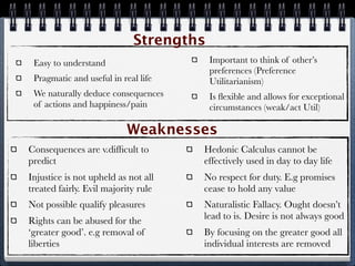 Strengths
 Easy to understand                     Important to think of other’s
                                        preferences (Preference
 Pragmatic and useful in real life      Utilitarianism)
 We naturally deduce consequences       Is ﬂexible and allows for exceptional
 of actions and happiness/pain          circumstances (weak/act Util)

                           Weaknesses
Consequences are v.difﬁcult to       Hedonic Calculus cannot be
predict                              effectively used in day to day life
Injustice is not upheld as not all   No respect for duty. E.g promises
treated fairly. Evil majority rule   cease to hold any value
Not possible qualify pleasures       Naturalistic Fallacy. Ought doesn’t
Rights can be abused for the         lead to is. Desire is not always good
‘greater good’. e.g removal of       By focusing on the greater good all
liberties                            individual interests are removed
 
