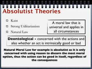 Absolutist Theories
     Kant
                                   A moral law that is
     Strong Utilitarianism       universal and applies in
     Natural Law                    all circumstances

   Deontological - concerned with the actions and
    also whether an act is intrinsically good or bad
 Natural Moral Law for example is absolutist as it is only
 concerned with using reason to discern the most moral
option, thus the action can be good in itself, regardless of
                    the consequences
 