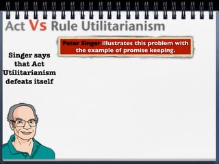 Act Vs Rule Utilitarianism
                 Peter Singer illustrates this problem with
                     the example of promise keeping.
 Singer says
   that Act
Utilitarianism
defeats itself
 