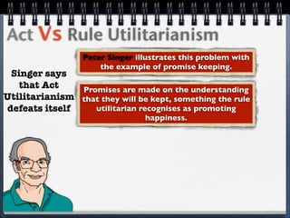 Act Vs Rule Utilitarianism
                  Peter Singer illustrates this problem with
                      the example of promise keeping.
 Singer says
   that Act    Promises are made on the understanding
Utilitarianism that they will be kept, something the rule
defeats itself    utilitarian recognises as promoting
                                 happiness.
 