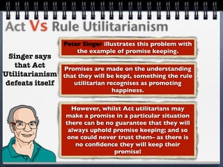 Act Vs Rule Utilitarianism
                  Peter Singer illustrates this problem with
                      the example of promise keeping.
 Singer says
   that Act    Promises are made on the understanding
Utilitarianism that they will be kept, something the rule
defeats itself    utilitarian recognises as promoting
                                 happiness.


                    However, whilst Act utilitarians may
                  make a promise in a particular situation
                  there can be no guarantee that they will
                   always uphold promise keeping; and so
                   one could never trust them– as there is
                     no conﬁdence they will keep their
                                 promise!
 