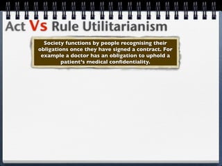 Act Vs Rule Utilitarianism
       Society functions by people recognising their
     obligations once they have signed a contract. For
      example a doctor has an obligation to uphold a
              patient’s medical conﬁdentiality.
 