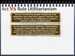 Act Vs Rule Utilitarianism
       Society functions by people recognising their
     obligations once they have signed a contract. For
      example a doctor has an obligation to uphold a
              patient’s medical conﬁdentiality.

     An Act utilitarian doctor (thinking it would produce
     the greatest happiness) might report her patient’s
      condition (e.g. a teenage pregnancy), to the girl’s
     parents. (Even though the doctor would be breaking
        the trust and code of the medical profession.)
 