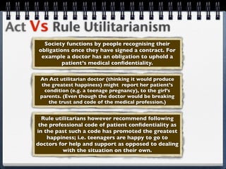 Act Vs Rule Utilitarianism
       Society functions by people recognising their
     obligations once they have signed a contract. For
      example a doctor has an obligation to uphold a
              patient’s medical conﬁdentiality.

     An Act utilitarian doctor (thinking it would produce
     the greatest happiness) might report her patient’s
      condition (e.g. a teenage pregnancy), to the girl’s
     parents. (Even though the doctor would be breaking
        the trust and code of the medical profession.)


      Rule utilitarians however recommend following
     the professional code of patient conﬁdentiality as
    in the past such a code has promoted the greatest
        happiness; i.e. teenagers are happy to go to
    doctors for help and support as opposed to dealing
              with the situation on their own.
 