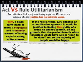 Act Vs Rule Utilitarianism
  Act Utilitarians think that justice is only important if it serves the
       principle of utility. Justice has no intrinsic value.

   Tom, a black             If the racist, white, jury adopted an
  farm-hand, is             act-utilitarian approach it would be
made a scapegoat             justiﬁed in ﬁnding Tom guilty of a
 and is unjustly              crime he did not commit, on the
accused of having          grounds that the predominantly white
                           townsfolk would have justice “seen to
 raped a young,                be done” and so the majority of
  white woman.                     people would be happy.
 