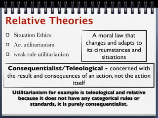 Relative Theories
  Situation Ethics                A moral law that
  Act utilitarianism           changes and adapts to
                               its circumstances and
  weak rule utilitarianism
                                      situations
Consequentialist/Teleological - concerned with
the result and consequences of an action, not the action
                        itself
 Utilitarianism for example is teleological and relative
   because it does not have any categorical rules or
         standards, it is purely consequentialist.
 