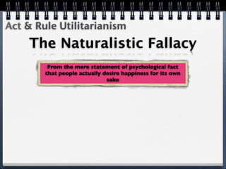 Act & Rule Utilitarianism
    The Naturalistic Fallacy
         From the mere statement of psychological fact
        that people actually desire happiness for its own
                              sake
 