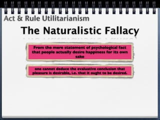 Act & Rule Utilitarianism
    The Naturalistic Fallacy
         From the mere statement of psychological fact
        that people actually desire happiness for its own
                              sake


         one cannot deduce the evaluative conclusion that
        pleasure is desirable, i.e. that it ought to be desired.
 